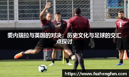委内瑞拉与英国的对决:历史文化与足球的交汇点探讨